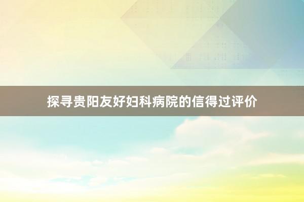 探寻贵阳友好妇科病院的信得过评价